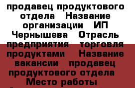 продавец продуктового отдела › Название организации ­ ИП Чернышева › Отрасль предприятия ­ торговля продуктами  › Название вакансии ­ продавец продуктового отдела › Место работы ­ Автозаводской район › Минимальный оклад ­ 15 000 - Нижегородская обл., Нижний Новгород г. Работа » Вакансии   